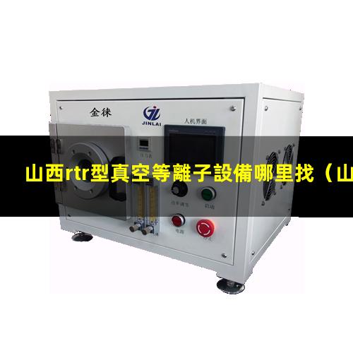 山西rtr型真空等離子設備哪里找（山西rtr型真空等離子清洗設備多少錢）